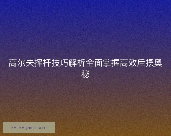 高尔夫挥杆技巧解析全面掌握高效后摆奥秘