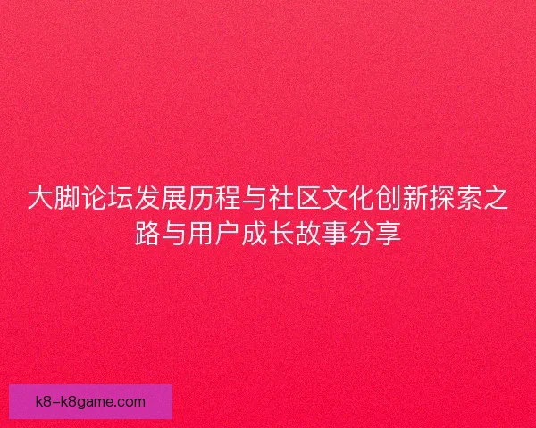 大脚论坛发展历程与社区文化创新探索之路与用户成长故事分享