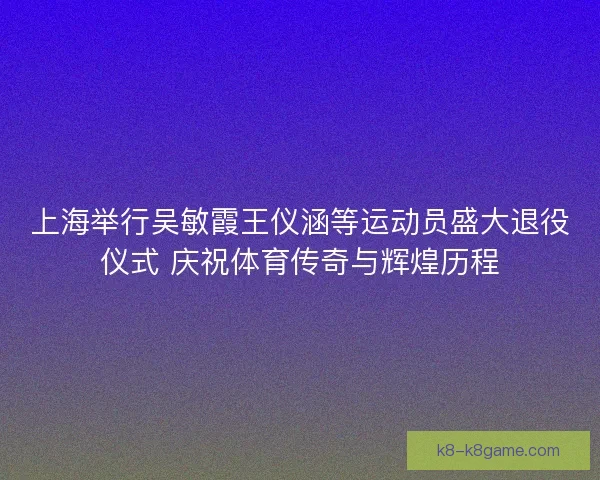 上海举行吴敏霞王仪涵等运动员盛大退役仪式 庆祝体育传奇与辉煌历程